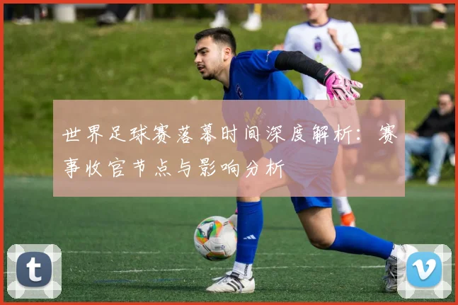 世界足球赛落幕时间深度解析：赛事收官节点与影响分析
